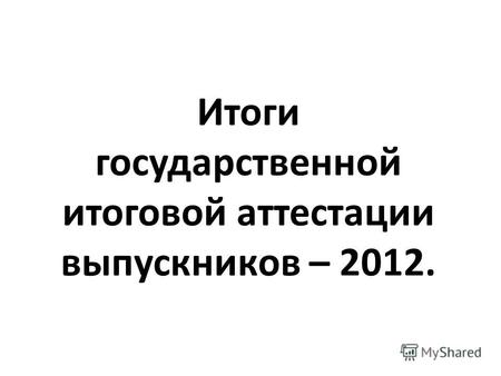 Итоги государственной итоговой аттестации выпускников – 2012.