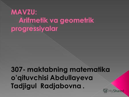 MAVZU: Arifmetik va geometrik progressiyalar 307- maktabning matematika oqituvchisi Abdullayeva Tadjigul Radjabovna.