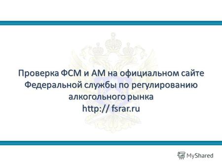 Проверка ФСМ и АМ на официальном сайте Федеральной службы по регулированию алкогольного рынка http:// fsrar.ru.