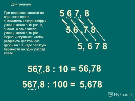 5 6,7 8 5 6 7, 8 567,8 : 10 = 56,78 567,8 : 100 = 5,678 При переносе запятой на один знак влево, значимость каждой цифры уменьшается в 10 раз, а, значит,