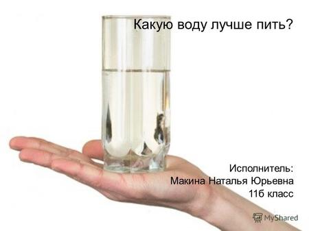 Какую воду лучше пить? Исполнитель: Макина Наталья Юрьевна 11б класс.
