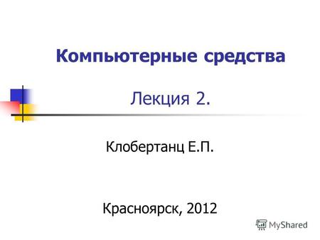 Компьютерные средства Лекция 2. Клобертанц Е.П. Красноярск, 2012.