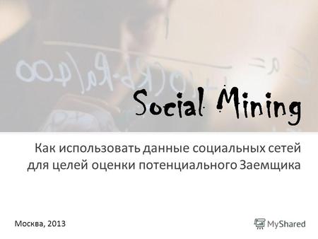 Москва, 2013 Как использовать данные социальных сетей для целей оценки потенциального Заемщика.