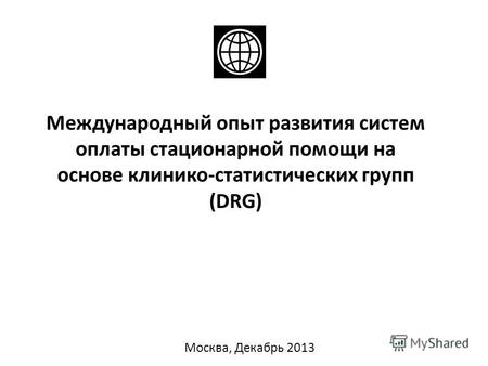 Международный опыт развития систем оплаты стационарной помощи на основе клинико-статистических групп (DRG) Москва, Декабрь 2013.