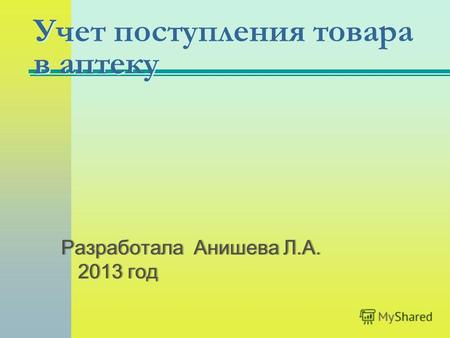 Учет поступления товара в аптеку Разработала Анишева Л.А. 2013 год.