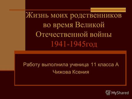 Жизнь моих родственников во время Великой Отечественной войны 1941-1945год Работу выполнила ученица 11 класса А Чижова Ксения.