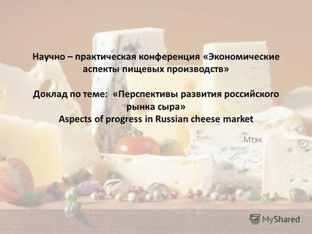 Научно – практическая конференция «Экономические аспекты пищевых производств» Доклад по теме: «Перспективы развития российского рынка сыра» Aspects of.