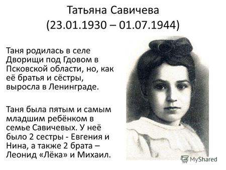 Татьяна Савичева (23.01.1930 – 01.07.1944) Таня родилась в селе Дворищи под Гдовом в Псковской области, но, как её братья и сёстры, выросла в Ленинграде.