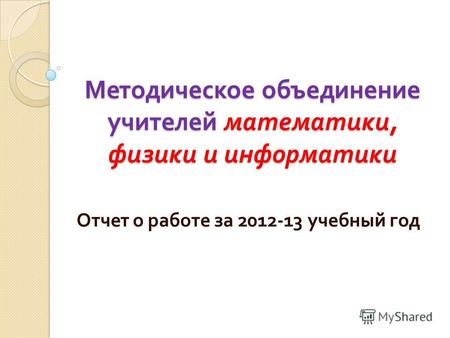 Методическое объединение учителей математики, физики и информатики Отчет о работе за 2012-13 учебный год.