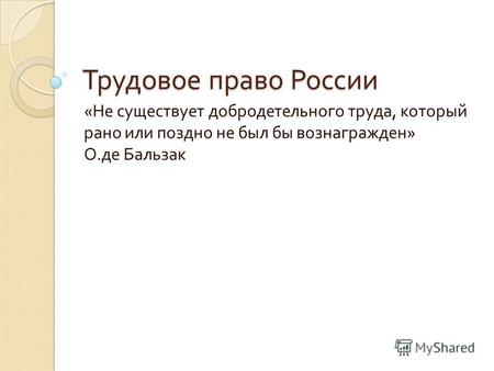 Трудовое право России « Не существует добродетельного труда, который рано или поздно не был бы вознагражден » О. де Бальзак.