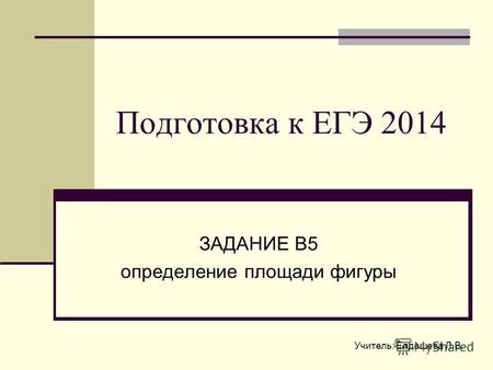 Учитель: Елдашева Л.В. Подготовка к ЕГЭ 2014 ЗАДАНИЕ В5 определение площади фигуры.