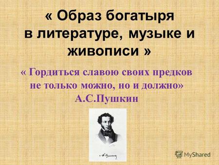 « Образ богатыря в литературе, музыке и живописи » « Гордиться славою своих предков не только можно, но и должно» А.С.Пушкин.