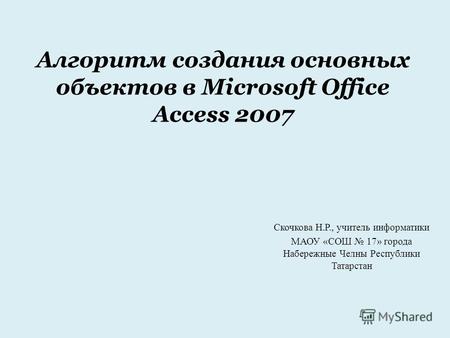 Алгоритм создания основных объектов в Microsoft Office Access 2007 Скочкова Н.Р., учитель информатики МАОУ «СОШ 17» города Набережные Челны Республики.