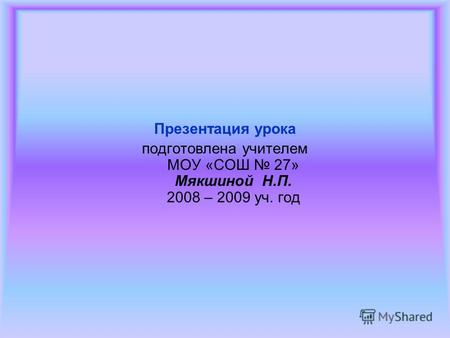 Презентация урока подготовлена учителем МОУ «СОШ 27» Мякшиной Н.П. 2008 – 2009 уч. год.