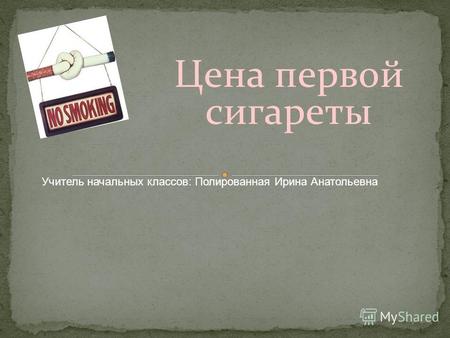 Цена первой сигареты Учитель начальных классов: Полированная Ирина Анатольевна.