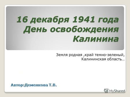 16 декабря 1941 года День освобождения Калинина Земля родная,край темно-зеленый, Калининская область…
