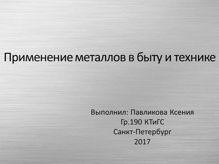 Применение металлов в быту и технике Выполнил: Павликова Ксения Гр.190 КТиГС Санкт-Петербург 2017.