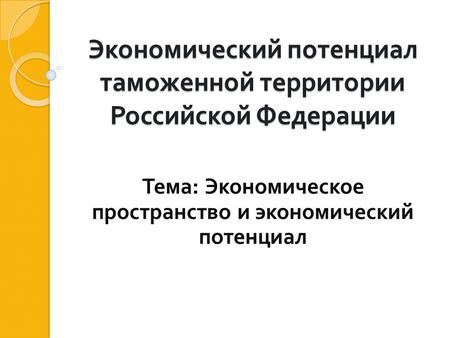 Экономический потенциал таможенной территории Российской Федерации Тема : Экономическое пространство и экономический потенциал.