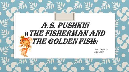 A. S. PUSHKIN « THE FISHERMAN AND THE GOLDEN FISH » Performed : Student.