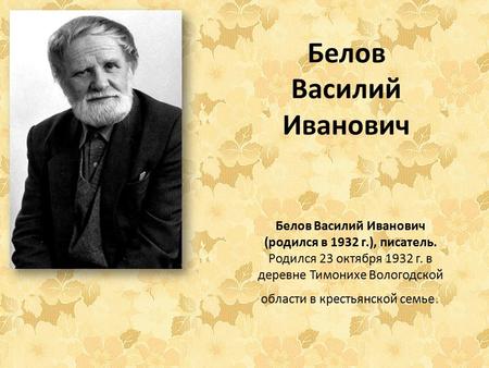 Белов Василий Иванович Белов Василий Иванович (родился в 1932 г.), писатель. Родился 23 октября 1932 г. в деревне Тимонихе Вологодской области в крестьянской.