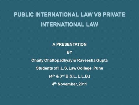 PUBLIC INTERNATIONAL LAW VS PRIVATE INTERNATIONAL LAW A PRESENTATION BY Chaity Chattopadhyay & Raveesha Gupta Students of I.L.S. Law College, Pune (4 th.
