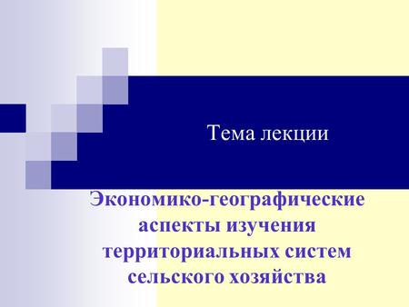 Тема лекции Экономико-географические аспекты изучения территориальных систем сельского хозяйства.