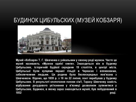 Музей «Кобзаря» Т. Г. Шевченка є унікальним у своєму роді музеєм. Часто це музей називають «Музеєм однієї книги». Знаходиться він в будинку Цибульских,