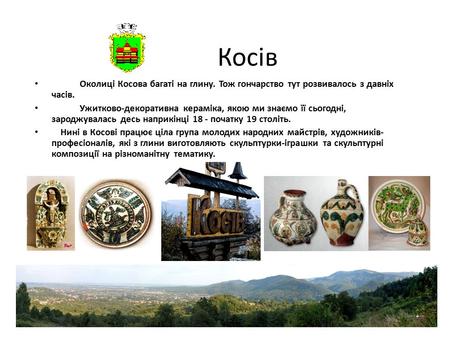 1 Косів Околиці Косова багаті на глину. Тож гончарство тут розвивалось з давніх часів. Ужитково-декоративна кераміка, якою ми знаємо її сьогодні, зароджувалась.