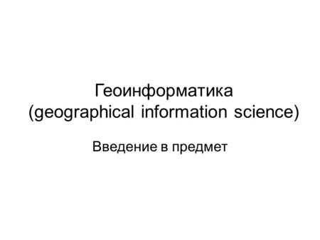 Геоинформатика (geographical information science) Введение в предмет.