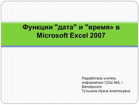 Функции дата и время» в Microsoft Excel 2007 Разработала учитель информатики СОШ 3, г. Белоярского Тутынина Ирина Анатольевна.