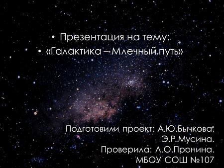 Презентация на тему: «Галактика – Млечный путь» Подготовили проект: А.Ю.Бычкова, Э.Р.Мусина. Проверила: Л.О.Пронина. МБОУ СОШ 107.
