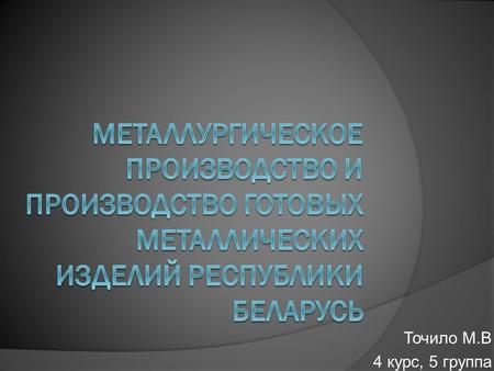 Точило М.В 4 курс, 5 группа. Краткое содержание 1. Место в промышленности Республики Беларусь металлургического производства и производства готовых металлических.