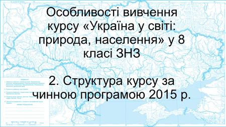 Особливості вивчення курсу «Україна у світі: природа, населення» у 8 класі ЗНЗ 2. Структура курсу за чинною програмою 2015 р.