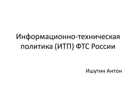 Информационно-техническая политика (ИТП) ФТС России Ишутин Антон.