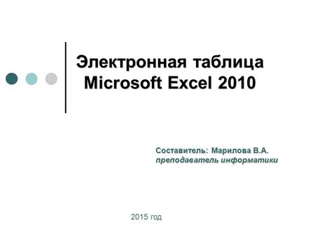Электронная таблица Microsoft Excel 2010 Составитель: Марилова В.А. преподаватель информатики 2015 год.