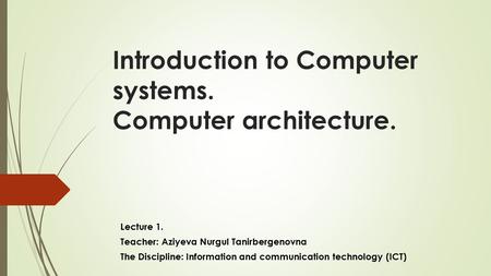 Introduction to Computer systems. Computer architecture. Lecture 1. Teacher: Aziyeva Nurgul Tanirbergenovna The Discipline: Information and communication.