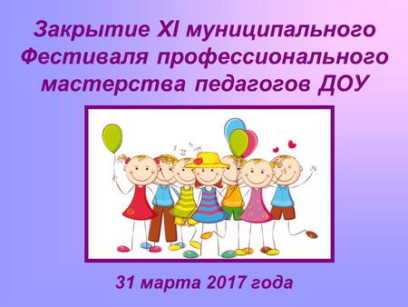Закрытие XI муниципального Фестиваля профессионального мастерства педагогов ДОУ 31 марта 2017 года.