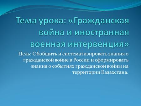 Цель: Обобщить и систематизировать знания о гражданской войне в России и сформировать знания о событиях гражданской войны на территории Казахстана.