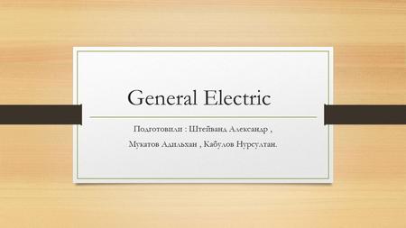 General Electric Подготовили : Штейванд Александр, Мукатов Адильхан, Кабулов Нурсултан.