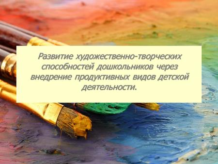 Развитие художественно-творческих способностей дошкольников через внедрение продуктивных видов детской деятельности.