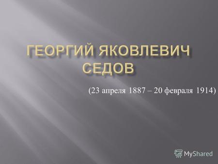 (23 апреля 1887 – 20 февраля 1914). КОНЕЦ Георгий Яковлевич Седов – гидрограф, полярный исследователь, организатор первой русской экспедиции к Северному.