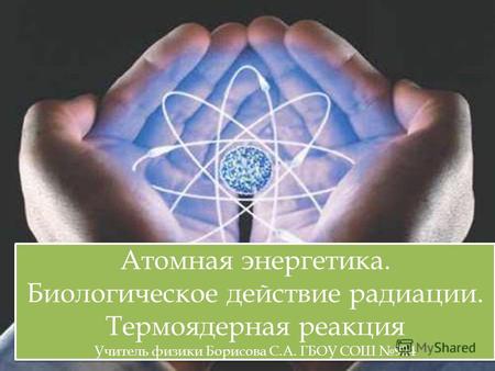 Атомная энергетика. Биологическое действие радиации. Термоядерная реакция Учитель физики Борисова С.А. ГБОУ СОШ 924.
