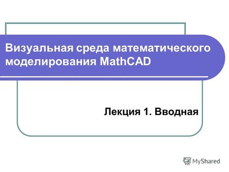 Визуальная среда математического моделирования MathCAD Лекция 1. Вводная.