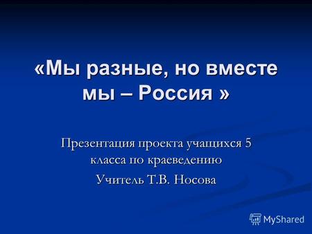 «Мы разные, но вместе мы – Россия » Презентация проекта учащихся 5 класса по краеведению Учитель Т.В. Носова.