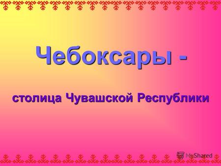 Чебоксары - столица Чувашской Республики. Хвала тебе, Чувашия, мой дом! Кубашина Л. М. Хвала тебе, Чувашия, мой дом! Хвала тебе, Чувашия, мой дом! И имя,