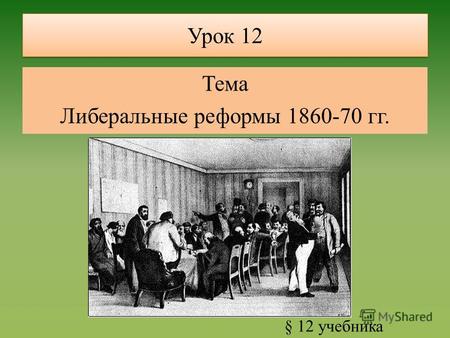 Урок 12 Тема Либеральные реформы 1860-70 гг. § 12 учебника.