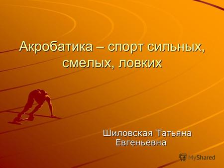 Акробатика – спорт сильных, смелых, ловких Шиловская Татьяна Евгеньевна Шиловская Татьяна Евгеньевна.