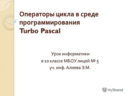 Операторы цикла в среде программирования Turbo Pascal Урок информатики в 10 классе МБОУ лицей 5 уч. инф. Алиева Э. М.