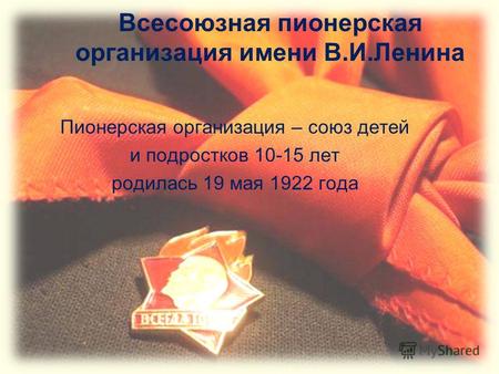 Всесоюзная пионерская организация имени В.И.Ленина Пионерская организация – союз детей и подростков 10-15 лет родилась 19 мая 1922 года.