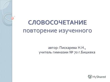 СЛОВОСОЧЕТАНИЕ повторение изученного автор : Пискарева Н. Н., учитель гимназии 70 г. Бишкека.